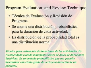 Program Evaluation and Review Technique
  • Técnica de Evaluación y Revisión de
    Programa
  • Se asume una distribución probabilística
    para la duración de cada actividad.
  • La distribución de la probabilidad total es
    una distribución normal.

Técnica para estimación de duraciones de las actividades. Es
recomendada cuando manejamos bases de datos de duraciones
históricas. Es un método probabilístico que nos permite
determinar con cierto grado de certeza la duración de un
proyecto.
 