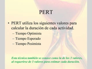 PERT
• PERT utiliza los siguientes valores para
  calcular la duración de cada actividad.
  – Tiempo Optimista
  – Tiempo Esperado
  – Tiempo Pesimista


  Esta técnica también se conoce como la de los 3 valores,
  al requerirse de 3 valores para estimar cada duración.
 