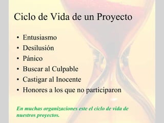 Ciclo de Vida de un Proyecto
•   Entusiasmo
•   Desilusión
•   Pánico
•   Buscar al Culpable
•   Castigar al Inocente
•   Honores a los que no participaron

En muchas organizaciones este el ciclo de vida de
nuestros proyectos.
 