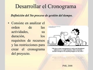 Desarrollar el Cronograma
  Definición del 5to proceso de gestión del tiempo.

• Consiste en analizar el
  orden        de      las
  actividades,          su
  duración,            los
  requisitos de recursos
  y las restricciones para
  crear el cronograma
  del proyecto.


                                          PMI, 2008
 