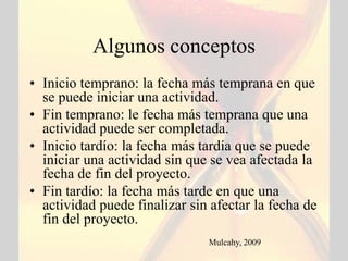Algunos conceptos
• Inicio temprano: la fecha más temprana en que
  se puede iniciar una actividad.
• Fin temprano: le fecha más temprana que una
  actividad puede ser completada.
• Inicio tardío: la fecha más tardía que se puede
  iniciar una actividad sin que se vea afectada la
  fecha de fin del proyecto.
• Fin tardío: la fecha más tarde en que una
  actividad puede finalizar sin afectar la fecha de
  fin del proyecto.
                               Mulcahy, 2009
 