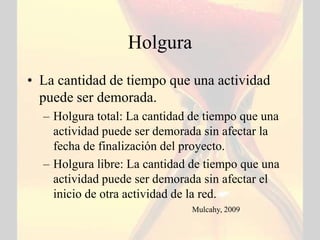 Holgura
• La cantidad de tiempo que una actividad
  puede ser demorada.
  – Holgura total: La cantidad de tiempo que una
    actividad puede ser demorada sin afectar la
    fecha de finalización del proyecto.
  – Holgura libre: La cantidad de tiempo que una
    actividad puede ser demorada sin afectar el
    inicio de otra actividad de la red.
                              Mulcahy, 2009
 