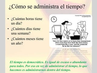 ¿Cómo se administra el tiempo?
• ¿Cuántas horas tiene
  un día?
• ¿Cuántos días tiene
  una semana?
• ¿Cuántos meses tiene
  un año?



 El tiempo es democrático. Es igual de escaso o abundante
 para todos. Por eso en vez de administrar el tiempo, lo que
 hacemos es administrarnos dentro del tiempo.
 