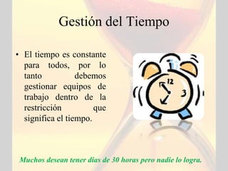 Gestión del Tiempo

• El tiempo es constante
  para todos, por lo
  tanto           debemos
  gestionar equipos de
  trabajo dentro de la
  restricción          que
  significa el tiempo.



 Muchos desean tener días de 30 horas pero nadie lo logra.
 