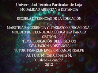 Universidad Técnica Particular de Loja
      MODALIDAD ABIERTA Y A DISTANCIA

     ESCUELA DE CIENCIAS DE LA EDUCACIÓN

MAESTRÍA EN GERENCIA Y LIDERAZGO EDUCACIONAL
  MÓDULO DE: TECNOLOGÍA EDUCATIVA PARA LA
                  GESTIÓN
       TEMA: EDUCACIÓN DEL SIGLO XXI
           EVALUACIÓN A DISTANCIA
   TUTOR: FRANKLIN JAVIER MIRANDA REALPE
          AUTOR: Milton Cabrera M.
              Gualceo – Ecuador
                    2012
 