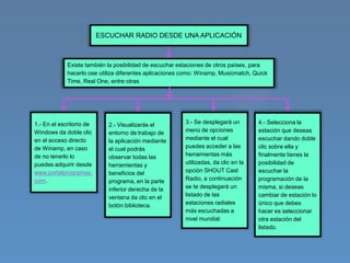 ESCUCHAR RADIO DESDE UNA APLICACIÓN



             Existe también la posibilidad de escuchar estaciones de otros países, para
             hacerlo ose utiliza diferentes aplicaciones como: Winamp, Musicmatch, Quick
             Time, Real One, entre otras.




1.- En el escritorio de      2.- Visualizarás el         3.- Se desplegará un        4.- Selecciona la
Windows da doble clic        entorno de trabajo de       menú de opciones            estación que deseas
en el acceso directo         la aplicación mediante      mediante el cual            escuchar dando doble
de Winamp, en caso           el cual podrás              puedes acceder a las        clic sobre ella y
de no tenerlo lo             observar todas las          herramientas más            finalmente tienes la
puedes adquirir desde        herramientas y              utilizadas, da clic en la   posibilidad de
www.portalprogramas.         beneficios del              opción SHOUT Cast           escuchar la
com.                         programa, en la parte       Radio, a continuación       programación de la
                             inferior derecha de la      se te desplegará un         misma, si deseas
                             ventana da clic en el       listado de las              cambiar de estación lo
                             botón biblioteca.           estaciones radiales         único que debes
                                                         más escuchadas a            hacer es seleccionar
                                                         nivel mundial.              otra estación del
                                                                                     listado.
 