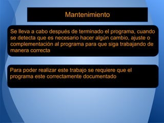 Mantenimiento

Se lleva a cabo después de terminado el programa, cuando
se detecta que es necesario hacer algún cambio, ajuste o
complementación al programa para que siga trabajando de
manera correcta


Para poder realizar este trabajo se requiere que el
programa este correctamente documentado
 
