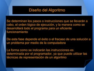 Diseño del Algoritmo

Se determinan los pasos o instrucciones que se llevarán a
cabo, el orden lógico de ejecución, y la manera como se
desarrollará todo el programa para un eficiente
funcionamiento

De esta fase depende el éxito o el fracaso de una solución a
un problema por medio de la computadora

La forma como se indicarán las instrucciones es
determinada por el programador, ya que puede utilizar las
técnicas de representación de un algoritmo
 