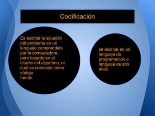 Codificación


Es escribir la solución
del problema en un
lenguaje comprendido                se escribe en un
por la computadora,                 lenguaje de
pero basado en el                   programación o
diseño del algoritmo, el            lenguaje de alto
cual es conocido como               nivel.
código
fuente
 