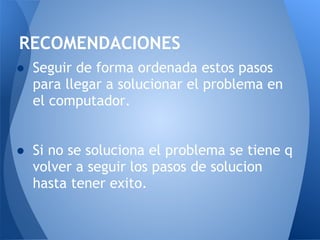 RECOMENDACIONES
● Seguir de forma ordenada estos pasos
  para llegar a solucionar el problema en
  el computador.
 
 
● Si no se soluciona el problema se tiene q
  volver a seguir los pasos de solucion
  hasta tener exito.
 