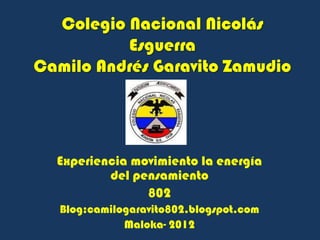 Colegio Nacional Nicolás
          Esguerra
Camilo Andrés Garavito Zamudio




  Experiencia movimiento la energía
          del pensamiento
                802
   Blog:camilogaravito802.blogspot.com
              Maloka- 2012
 