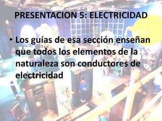 PRESENTACION 5: ELECTRICIDAD

• Los guías de esa sección enseñan
  que todos los elementos de la
  naturaleza son conductores de
  electricidad
 