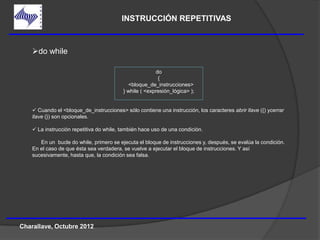 INSTRUCCIÓN REPETITIVAS



    do while

                                                        do
                                                         {
                                            <bloque_de_instrucciones>
                                          } while ( <expresión_lógica> );


     Cuando el <bloque_de_instrucciones> sólo contiene una instrucción, los caracteres abrir llave ({) ycerrar
    llave (}) son opcionales.

     La instrucción repetitiva do while, también hace uso de una condición.

       En un bucle do while, primero se ejecuta el bloque de instrucciones y, después, se evalúa la condición.
    En el caso de que ésta sea verdadera, se vuelve a ejecutar el bloque de instrucciones. Y así
    sucesivamente, hasta que, la condición sea falsa.




Charallave, Octubre 2012
 
