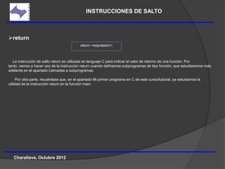 INSTRUCCIONES DE SALTO



return
                                           return <expresión>;



  La instrucción de salto return es utilizada en lenguaje C para indicar el valor de retorno de una función. Por
tanto, vamos a hacer uso de la instrucción return cuando definamos subprogramas de tipo función, que estudiaremos más
adelante en el apartado Llamadas a subprogramas.

     Por otra parte, recuérdese que, en el apartado Mi primer programa en C de este curso/tutorial, ya estudiamos la
utilidad de la instrucción return en la función main.




   Charallave, Octubre 2012
 