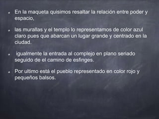En la maqueta quisimos resaltar la relación entre poder y
espacio,
las murallas y el templo lo representamos de color azul
claro pues que abarcan un lugar grande y centrado en la
ciudad.
igualmente la entrada al complejo en plano seriado
seguido de el camino de esfinges.
Por ultimo está el pueblo representado en color rojo y
pequeños balsos.
 