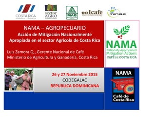 NAMA – AGROPECUARIO
Acción de Mitigación Nacionalmente
Apropiada en el sector Agrícola de Costa Rica
Luis Zamora Q., Gerente Nacional de Café
Ministerio de Agricultura y Ganadería, Costa Rica
26 y 27 Noviembre 2015
CODEGALAC
REPUBLICA DOMINICANA
NAMA
 