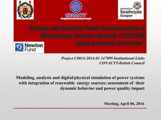 “Voltage and Reactive Power Compensation in
Wind Energy Systems through a STATCOM
using Resonant Controller”
Project C0014-2014-03 247099 Institutional Links
CONACYT-British Council
Modeling, analysis and digital/physical simulation of power systems
with integration of renewable energy sources; assessment of their
dynamic behavior and power quality impact
Meeting, April 06, 2016
 