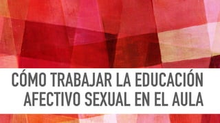 CÓMO TRABAJAR LA EDUCACIÓN
AFECTIVO SEXUAL EN EL AULA
 