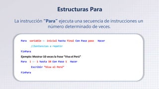 Estructuras Para
La instrucción “Para” ejecuta una secuencia de instrucciones un
número determinado de veces.
Para variable <- inicial hasta final Con Paso paso Hacer
//Sentencias a repetir
FinPara
Ejemplo: Mostrar 10 veces la frase “Viva el Perú”
Para i <- 1 hasta 10 Con Paso 1 Hacer
Escribir “Viva el Perú”
FinPara
 