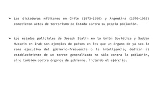 ➢ Las dictaduras militares en Chile (1973-1990) y Argentina (1976-1983)
cometieron actos de terrorismo de Estado contra su propia población.
➢ Los estados policiales de Joseph Stalin en la Unión Soviética y Saddam
Hussein en Irak son ejemplos de países en los que un órgano de ya sea la
rama ejecutiva del gobierno-frecuencia o la inteligencia, dedican al
establecimiento de un terror generalizado no sólo contra la población,
sino también contra órganos de gobierno, incluido el ejército.
 