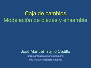 Caja de cambios
Modelación de piezas y ensamble




      José Manuel Trujillo Cedillo
         gargolaroquera@yahoo.com.mx
          http://www.sideshare.net/jmtc
 