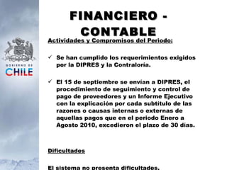 FINANCIERO - CONTABLE Actividades y Compromisos del Periodo: Se han cumplido los requerimientos exigidos por la DIPRES y la Contraloría. El 15 de septiembre se envían a DIPRES, el procedimiento de seguimiento y control de pago de proveedores y un Informe Ejecutivo con la explicación por cada subtítulo de las razones o causas internas o externas de aquellas pagos que en el periodo Enero a Agosto 2010, excedieron el plazo de 30 días.   Dificultades El sistema no presenta dificultades. 