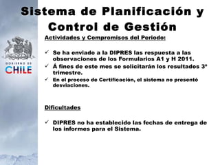 S istema de Planificación y Control de Gestión Actividades y Compromisos del Periodo: Se ha enviado a la DIPRES las respuesta a las observaciones de los Formularios A1 y H 2011.  Á fines de este mes se solicitarán los resultados 3º trimestre. En el proceso de Certificación, el sistema no presentó desviaciones. Dificultades DIPRES no ha establecido las fechas de entrega de los informes para el Sistema. 