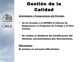 Gestión de la Calidad Actividades y Compromisos del Periodo: Se ha enviado a la DIPRES el Informe de Diagnóstico, el Programa de Trabajo y el Plan Trienal. Se realizó la Auditoría de Certificación del Sistema, encontrándose dos desviaciones. Dificultades El sistema no presenta dificultades. 