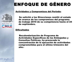 ENFOQUE DE GÉNERO Actividades y Compromisos del Periodo: Se solicitó a las Direcciones remitir el estado de avance de los compromisos del programa de trabajo 2010 de su competencia hasta el 24 de septiembre. Dificultades Recalendarización de Programa de Actividades Especificas de las Embajadas y Consultas Políticas, ha provocado la concentración de la ejecución de actividades comprometidas para el último trimestre del año.- 