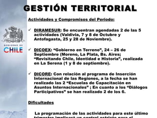 GESTIÓN TERRITORIAL Actividades y Compromisos del Periodo: DIRAMESUR : Se encuentran agendadas 2 de las 5 actividades (Valdivia, 7 y 8 de Octubre y Antofagasta, 25 y 28 de Noviembre). DICOEX : “Gobierno en Terreno”, 24 – 26 de Septiembre (Moreno, La Plata, Bs. Aires; “Revisitando Chile, Identidad e Historia”, realizada en La Serena (1 y 8 de septiembre). DICORE : Con relación al programa de Inserción Internacional de las Regiones, a la fecha se han realizado las 2 “Escuelas de Capacitación en Asuntos Internacionales” ;  En cuanto a los “Diálogos Participativos” se han realizado 2 de los 6. Dificultades La programación de las actividades para este último trimestre implicará un control estricto para el cumplimiento de ellas. 