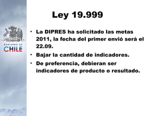Ley 19.999 La DIPRES ha solicitado las metas 2011, la fecha del primer envió será el 22.09. Bajar la cantidad de indicadores. De preferencia, debieran ser indicadores de producto o resultado. 