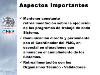 Aspectos I mportantes Mantener constante retroalimentación sobre la ejecución de los programas de trabajo de cada Sistema. Comunicación directa y permanente con el Coordinador del PMG, en especial en situaciones que amenacen el cumplimiento de los Sistemas. Retroalimentación con los Organismos Técnico - Validadores 