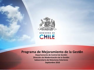 Programa de Mejoramiento de la Gestión Departamento de Control de Gestión Dirección de Modernización de la Gestión Subsecretaría de Relaciones Exteriores Agosto 2010 Programa de Mejoramiento de la Gesti ó n Departamento de Control de Gesti ó n Direcci ó n de Modernizaci ó n de la Gesti ó n Subsecretar í a de Relaciones Exteriores Septiembre 2010 