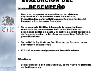 EVALUACIÓN DEL DESEMPEÑO Actividades y Compromisos del Periodo: Cierre del programa de capacitación del sistema,  capacitando a 311 personas entre funcionarios, Precalificadores, Junta Calificadora, Representantes del Personal y Asociaciones Gremiales. Se entregó a la DNSC el informe de la capacitaciones realizadas: Se recepcionó el 90% de los informes de desempeño dentro del plazo y se notifico, a igual porcentaje, de funcionarios dentro del plazo; se capacitó al 66% de los precalificadores. Se realizó la Auditoría de Certificación del Sistema, no se encontraron desviaciones. El 22.09 se cerrará el proceso de Precalificaciones. Dificultades Lograr consenso con Mesa Gremial, sobre Nuevo Reglamento de Calificaciones. 