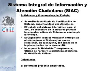 Sistema Integral de Información y Atención Ciudadana (SIAC) Actividades y Compromisos del Periodo: Se realizó la Auditoría de Certificación del Sistema, encontrándose una desviación. El trabajo del sistema informático para  el SIAC se encuentra en la etapa de pruebas funcionales; a fines de Octubre se contempla la entrega. El Organismo Técnico Validador, entregó las observaciones al Sistema, las que se relacionan, en su mayoría, con temas de la implementación de la Norma ISO. Incorporar la Unidad de Transparencia, Oficina de Partes y la biblioteca al Sistema de Gestión de Calidad. Dificultades El sistema no presenta dificultades. 