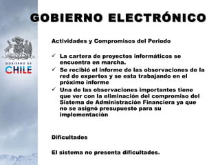 GOBIERNO ELECTRÓNICO Actividades y Compromisos del Periodo La cartera de proyectos informáticos se encuentra en marcha. Se recibió el informe de las observaciones de la red de expertos y se esta trabajando en el próximo informe Una de las observaciones importantes tiene que ver con la eliminación del compromiso del Sistema de Administración Financiera ya que no se asignó presupuesto para su implementación  Dificultades El sistema no presenta dificultades. 