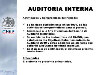 AUDITORIA INTERNA Actividades y Compromisos del Periodo: Se ha dado cumplimiento en un 100% de las actividades comprometidas para el período. Asistencia a la 5ª y 6ª reunión del Comité de Auditoria Ministerial. Se recibieron los instructivos del CAIGG, que establecen los Objetivos Gubernamentales de Auditoria 2010 y otras acciones adicionales que deberán ejecutarse de forma mensual.  En el proceso de Certificación, el sistema no presentó desviaciones. Dificultades El sistema no presenta dificultades. 
