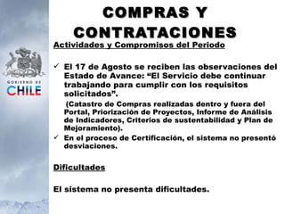 COMPRAS Y CONTRATACIONES Actividades y Compromisos del Periodo El 17 de Agosto se reciben las observaciones del Estado de Avance: “El Servicio debe continuar trabajando para cumplir con los requisitos solicitados”. (Catastro de Compras realizadas dentro y fuera del Portal, Priorización de Proyectos, Informe de Análisis de Indicadores, Criterios de sustentabilidad y Plan de Mejoramiento). En el proceso de Certificación, el sistema no presentó desviaciones. Dificultades El sistema no presenta dificultades. 
