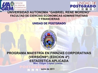 UNIVERSIDAD AUTONOMA “GABRIEL RENE MORENO”FACULTAD DE CIENCIAS ECONOMICAS ADMINISTRATIVAS Y FINANCIERASUNIDAD DE POSTGRADO PROGRAMA MAESTRÍA EN FINNZAS CORPORATIVAS (VERSIÓN8ª) (EDICION 4ª)ESTADÍSTICA APLICADA Msc. Edgar López Loaiza junio de 2011 1 