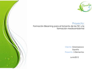 Proyecto:
Formación Blearning para el fomento de las TIC y la
                      formación medioambiental




                               Cliente: Greenpeace
                                        España
                               Presenta: 5 Elementos

                                    Junio2012
 