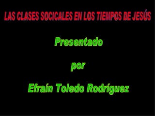 LAS CLASES SOCICALES EN LOS TIEMPOS DE JESÚS Presentado  por  Efraín Toledo Rodríguez 