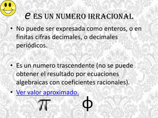 e es un numero irracional
• No puede ser expresada como enteros, o en
finitas cifras decimales, o decimales
periódicos.
• Es un numero trascendente (no se puede
obtener el resultado por ecuaciones
algebraicas con coeficientes racionales).
• Ver valor aproximado.
φ
 