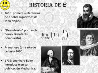 Historia de e
• 1618: primeras referencias
de e sobre logaritmos de
John Napier.
• “Descubierto” por Jacob
Bernoulii (Interés
Compuesto).
• Primer uso (b): carta de
Leibniz- 1690.
• 1736: Leonhard Euler
introduce e en su
publicación Mechanica.
 