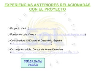 EXPERIENCIAS ANTERIORES RELACIONADAS
           CON EL PROYECTO



    Proyecto Kalú (http://proyectokalu.com/es/)

    Fundación Luis Vives ( http://aulavirtual.fundacionluisvives.org/)

    Coordinadora ONG para el Desarrollo. España
     (http://campus.coordinadoraongd.org)

    Cruz roja española. Cursos de formación online
     (http://www.cruzroja.es/cre/2006_7_FR/cursonline/index.html)
 