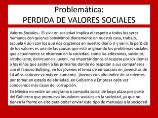 Problemática: PERDIDA DE VALORES SOCIALES 
. 
Valores Sociales.- El vivir en sociedad implica el respeto a todos los seres humanos con quienes convivimos diariamente en nuestra casa, trabajo, escuela y aún con los que nos cruzamos en nuestro diario ir y venir, la perdida de los valores es una de las causas que está originando los problemas sociales que actualmente se observan en la sociedad, como las adicciones, suicidios, alcoholismo, delincuencia juvenil, no importándonos el respeto por los demás o los niños que asisten a las primarias donde no respetan a sus compañeros con el famoso Bullying, en los jóvenes el tema de embarazos en jovencitas de 14 años cada vez va más en aumento, jóvenes con alto índice de accidentes por tomar en estado de ebriedad, en Gobierno y Empresa cada vez conocemos más casos de corrupción. 
En México no existe un programa o campaña social de largo plazo por parte del Gobierno que promueva los valores sociales en la sociedad, ya que no tienen la frente en alto para poder enviar este tipo de mensajes a la sociedad.  