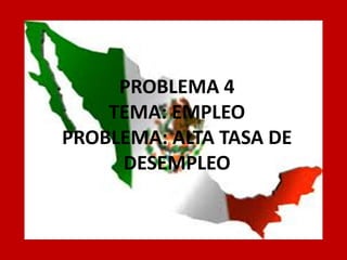 PROBLEMA 4 
TEMA: EMPLEO 
PROBLEMA: ALTA TASA DE DESEMPLEO  