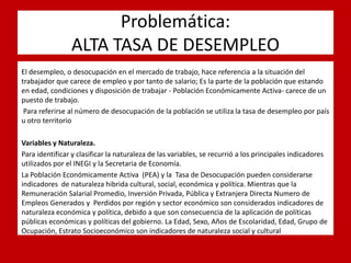 Problemática: ALTA TASA DE DESEMPLEO 
. 
El desempleo, o desocupación en el mercado de trabajo, hace referencia a la situación del trabajador que carece de empleo y por tanto de salario; Es la parte de la población que estando en edad, condiciones y disposición de trabajar - Población Económicamente Activa- carece de un puesto de trabajo. 
Para referirse al número de desocupación de la población se utiliza la tasa de desempleo por país u otro territorio 
Variables y Naturaleza. 
Para identificar y clasificar la naturaleza de las variables, se recurrió a los principales indicadores utilizados por el INEGI y la Secretaria de Economía. 
La Población Económicamente Activa (PEA) y la Tasa de Desocupación pueden considerarse indicadores de naturaleza hibrida cultural, social, económica y política. Mientras que la Remuneración Salarial Promedio, Inversión Privada, Pública y Extranjera Directa Numero de Empleos Generados y Perdidos por región y sector económico son considerados indicadores de naturaleza económica y política, debido a que son consecuencia de la aplicación de políticas públicas económicas y políticas del gobierno. La Edad, Sexo, Años de Escolaridad, Edad, Grupo de Ocupación, Estrato Socioeconómico son indicadores de naturaleza social y cultural 
 