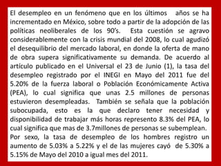 El desempleo en un fenómeno que en los últimos años se ha incrementado en México, sobre todo a partir de la adopción de las políticas neoliberales de los 90’s. Esta cuestión se agravo considerablemente con la crisis mundial del 2008, lo cual agudizó el desequilibrio del mercado laboral, en donde la oferta de mano de obra supera significativamente su demanda. De acuerdo al artículo publicado en el Universal el 23 de Junio (1), la tasa del desempleo registrado por el INEGI en Mayo del 2011 fue del 5.20% de la fuerza laboral o Población Económicamente Activa (PEA), lo cual significa que unas 2.5 millones de personas estuvieron desempleadas. También se señala que la población subocupada, esto es la que declaro tener necesidad y disponibilidad de trabajar más horas represento 8.3% del PEA, lo cual significa que mas de 3.7millones de personas se subemplean. 
Por sexo, la tasa de desempleo de los hombres registro un aumento de 5.03% a 5.22% y el de las mujeres cayó de 5.30% a 5.15% de Mayo del 2010 a igual mes del 2011.  