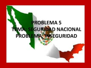PROBLEMA 5 TEMA: SEGURIDAD NACIONAL PROBLEMA: INSEGURIDAD  