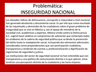 Problemática: INSEGURIDAD NACIONAL 
. 
Los elevados índices de delincuencia, corrupción e impunidad a nivel nacional han generado desaliento y descontento social. Es por ello que como resultado de las inquietudes y demandas de los ciudadanos sobre el grave problema de inseguridad que se vive en México y, con el apoyo de miembros de la sociedad civil, académicos y expertos, México Unido contra la Delincuencia A.C. sugirió hacer público un compromiso de valoración que contempla todos los eslabones de la cadena de seguridad pública que va desde la prevención del delito hasta la readaptación social, incluyendo dos elementos adicionales considerados como preponderantes que son participación ciudadana, transparencia y rendición de cuentas y, profesionalización y dignificación de organismos de seguridad y justicia. 
Las instituciones del sector de seguridad nacional no han entendido que con transparencia y una política de comunicación distinta a la que aplican, éstas tendrían una percepción distinta de la ciudadanía y las haría mejores. 
 